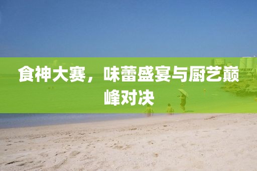 食神大赛，味蕾盛宴与厨艺巅峰对决