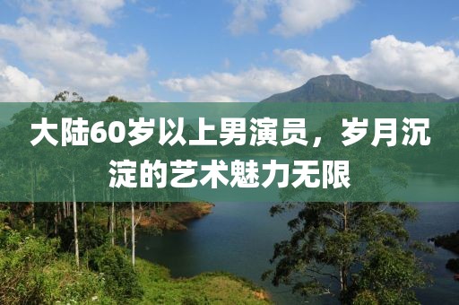 大陆60岁以上男演员，岁月沉淀的艺术魅力无限