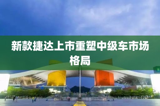 新款捷达上市重塑中级车市场格局