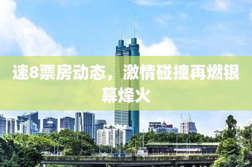 速8票房动态，激情碰撞再燃银幕烽火