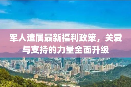 军人遗属最新福利政策，关爱与支持的力量全面升级