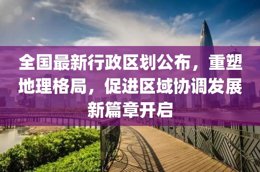 全国最新行政区划公布，重塑地理格局，促进区域协调发展新篇章开启