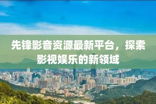 先锋影音资源最新平台，探索影视娱乐的新领域