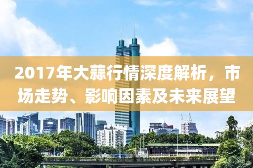 2017年大蒜行情深度解析，市场走势、影响因素及未来展望