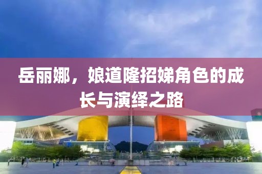 岳丽娜，娘道隆招娣角色的成长与演绎之路