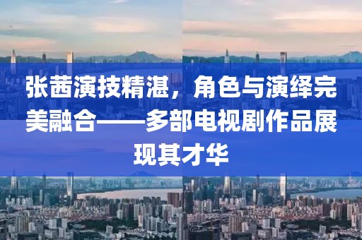 张茜演技精湛，角色与演绎完美融合——多部电视剧作品展现其才华