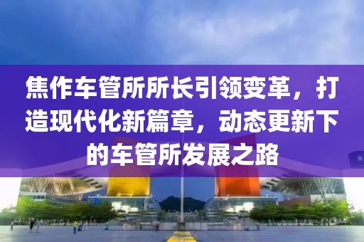 焦作车管所所长引领变革，打造现代化新篇章，动态更新下的车管所发展之路