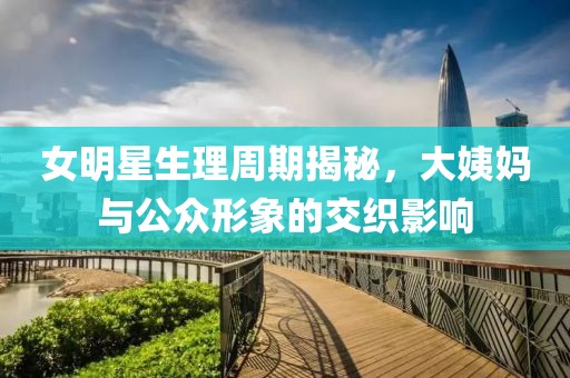 女明星生理周期揭秘，大姨妈与公众形象的交织影响