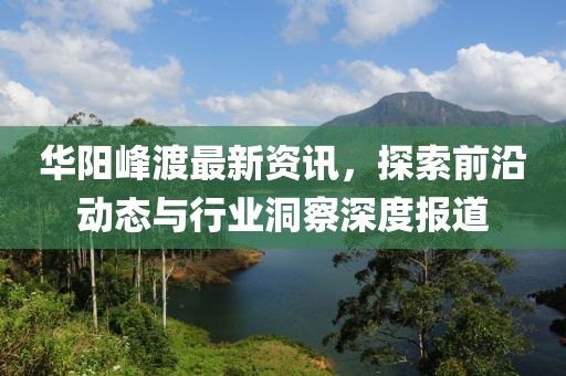 华阳峰渡最新资讯，探索前沿动态与行业洞察深度报道