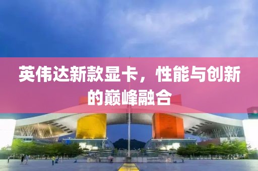 英伟达新款显卡，性能与创新的巅峰融合