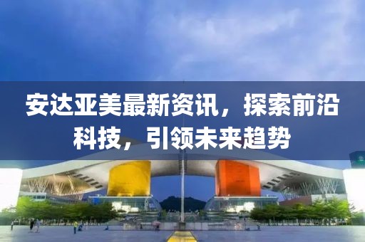 安达亚美最新资讯，探索前沿科技，引领未来趋势