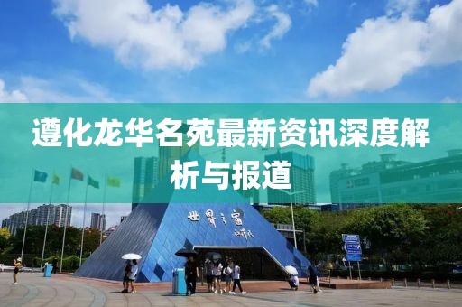 遵化龙华名苑最新资讯深度解析与报道