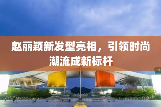 赵丽颖新发型亮相，引领时尚潮流成新标杆