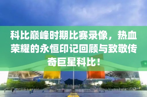 科比巅峰时期比赛录像，热血荣耀的永恒印记回顾与致敬传奇巨星科比！