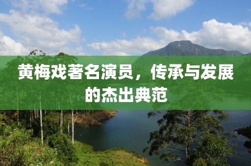 黄梅戏著名演员，传承与发展的杰出典范