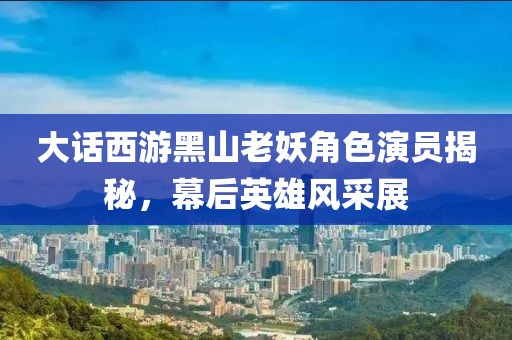 大话西游黑山老妖角色演员揭秘，幕后英雄风采展