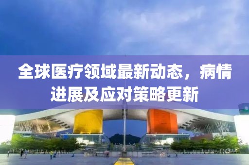 全球医疗领域最新动态，病情进展及应对策略更新