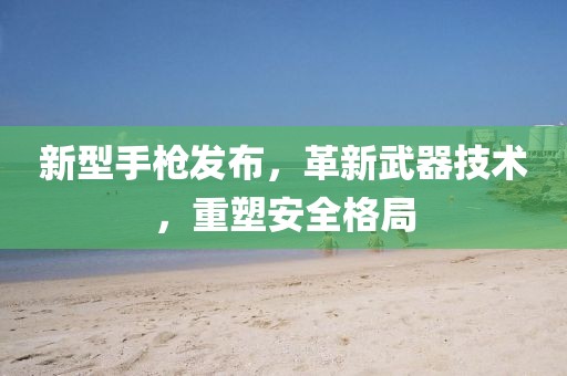 新型手枪发布，革新武器技术，重塑安全格局