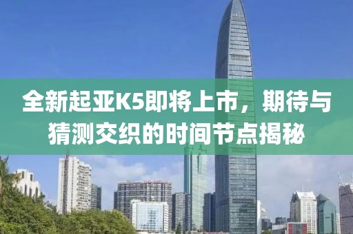 全新起亚K5即将上市，期待与猜测交织的时间节点揭秘