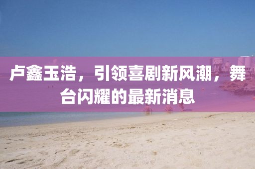 卢鑫玉浩，引领喜剧新风潮，舞台闪耀的最新消息