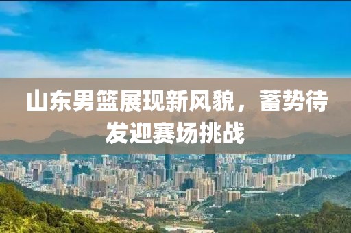 山东男篮展现新风貌，蓄势待发迎赛场挑战