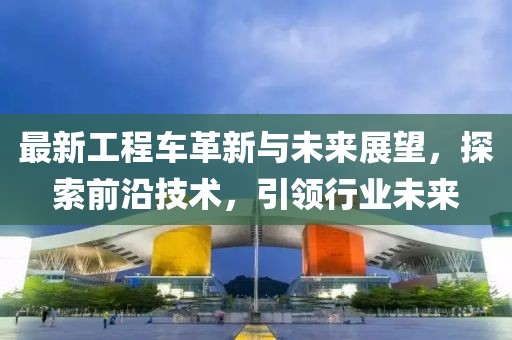 最新工程车革新与未来展望，探索前沿技术，引领行业未来
