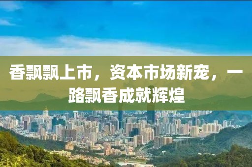 香飘飘上市，资本市场新宠，一路飘香成就辉煌