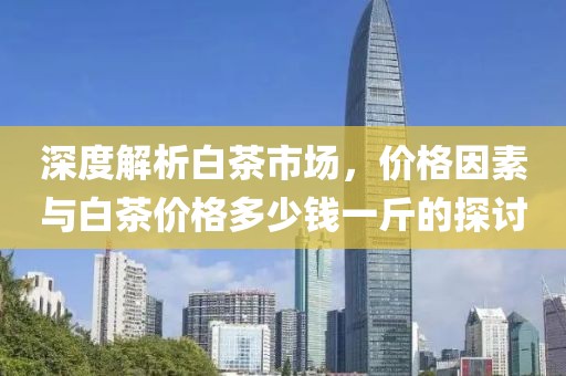 深度解析白茶市场，价格因素与白茶价格多少钱一斤的探讨