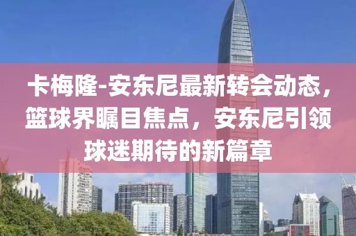 卡梅隆-安东尼最新转会动态，篮球界瞩目焦点，安东尼引领球迷期待的新篇章
