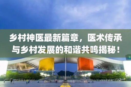 乡村神医最新篇章，医术传承与乡村发展的和谐共鸣揭秘！