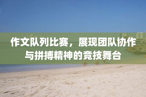 作文队列比赛，展现团队协作与拼搏精神的竞技舞台