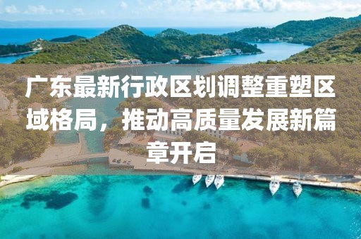 广东最新行政区划调整重塑区域格局，推动高质量发展新篇章开启