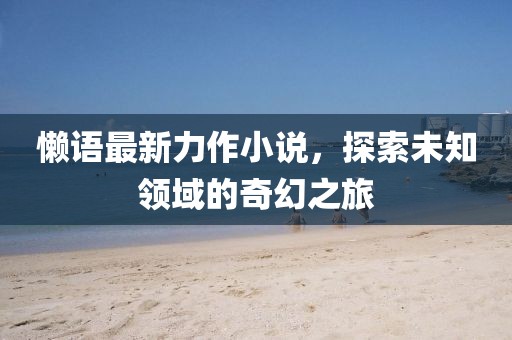 懒语最新力作小说，探索未知领域的奇幻之旅