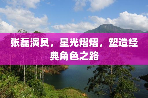 张磊演员，星光熠熠，塑造经典角色之路