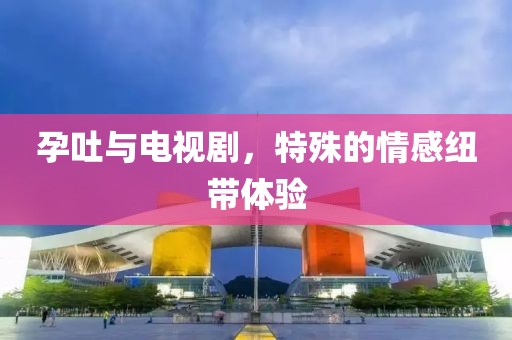 孕吐与电视剧，特殊的情感纽带体验