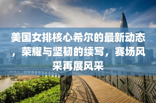 美国女排核心希尔的最新动态，荣耀与坚韧的续写，赛场风采再展风采
