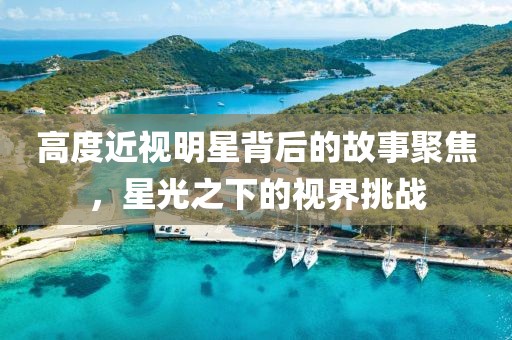 高度近视明星背后的故事聚焦，星光之下的视界挑战