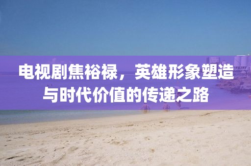 电视剧焦裕禄，英雄形象塑造与时代价值的传递之路