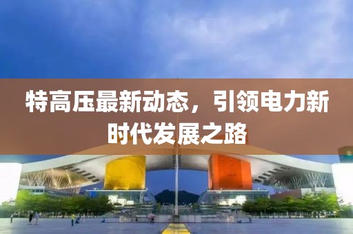 特高压最新动态，引领电力新时代发展之路
