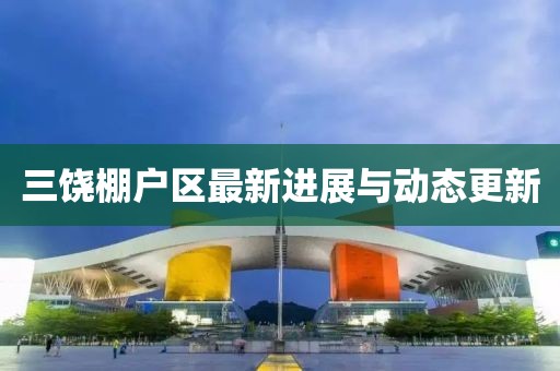 三饶棚户区最新进展与动态更新