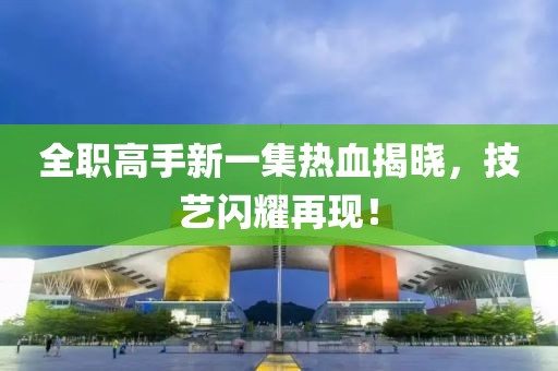 全职高手新一集热血揭晓，技艺闪耀再现！