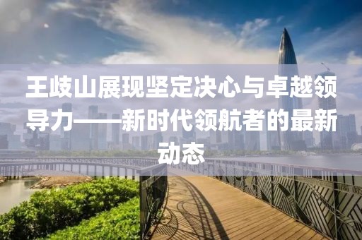 王歧山展现坚定决心与卓越领导力——新时代领航者的最新动态