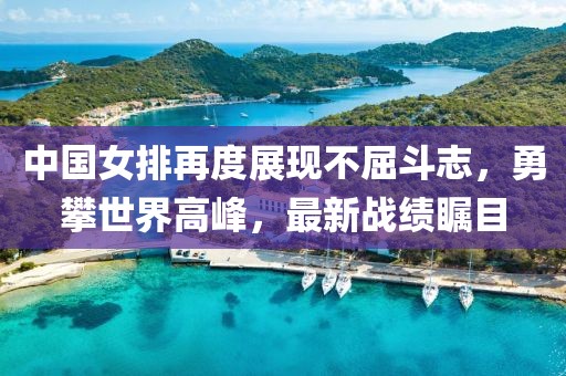 中国女排再度展现不屈斗志，勇攀世界高峰，最新战绩瞩目