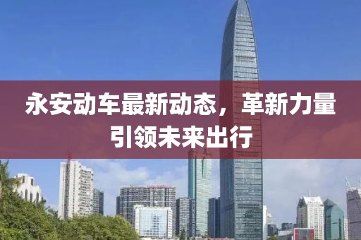 永安动车最新动态，革新力量引领未来出行