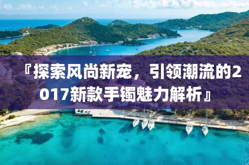 『探索风尚新宠，引领潮流的2017新款手镯魅力解析』