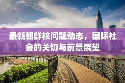 最新朝鲜核问题动态，国际社会的关切与前景展望