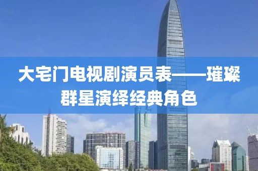 大宅门电视剧演员表——璀璨群星演绎经典角色
