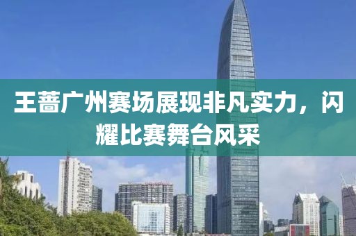 王蔷广州赛场展现非凡实力，闪耀比赛舞台风采