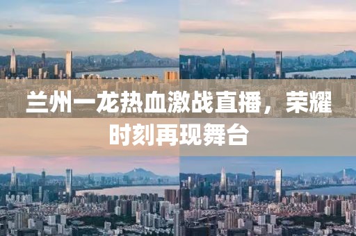 兰州一龙热血激战直播，荣耀时刻再现舞台