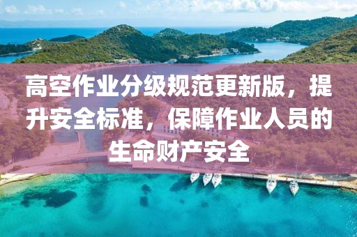 高空作业分级规范更新版，提升安全标准，保障作业人员的生命财产安全